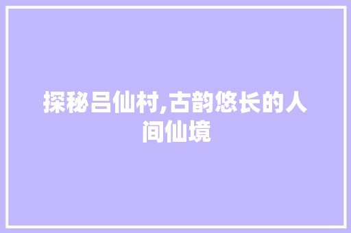 探秘吕仙村,古韵悠长的人间仙境