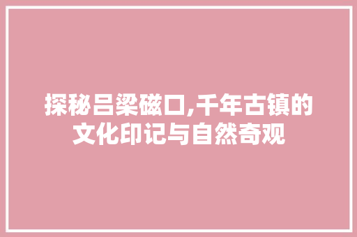 探秘吕梁磁口,千年古镇的文化印记与自然奇观