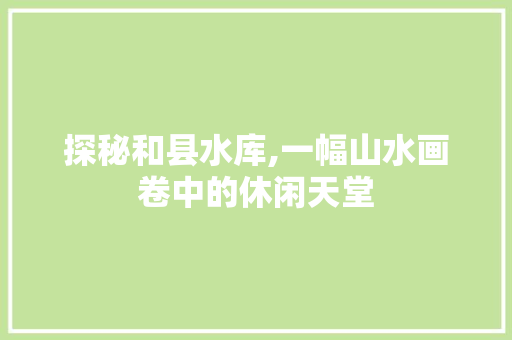 探秘和县水库,一幅山水画卷中的休闲天堂  第1张