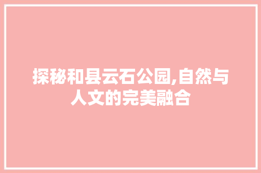 探秘和县云石公园,自然与人文的完美融合