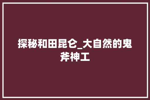 探秘和田昆仑_大自然的鬼斧神工  第1张