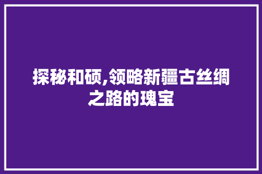 探秘和硕,领略新疆古丝绸之路的瑰宝