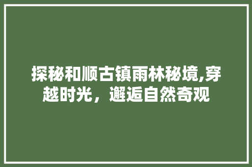 探秘和顺古镇雨林秘境,穿越时光，邂逅自然奇观