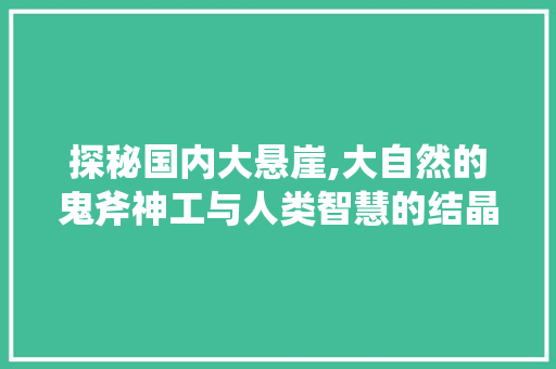 探秘国内大悬崖,大自然的鬼斧神工与人类智慧的结晶