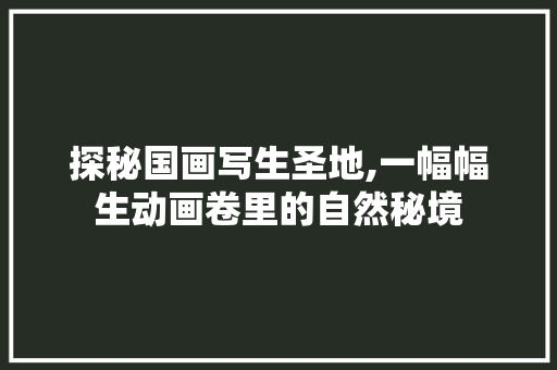 探秘国画写生圣地,一幅幅生动画卷里的自然秘境