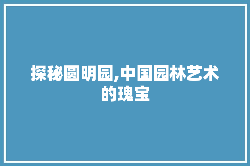 探秘圆明园,中国园林艺术的瑰宝