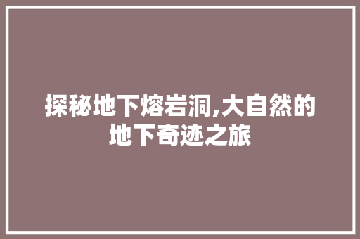 探秘地下熔岩洞,大自然的地下奇迹之旅