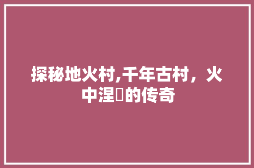 探秘地火村,千年古村，火中涅槃的传奇