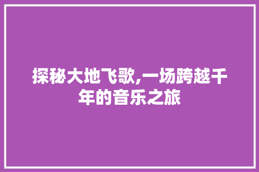 探秘大地飞歌,一场跨越千年的音乐之旅