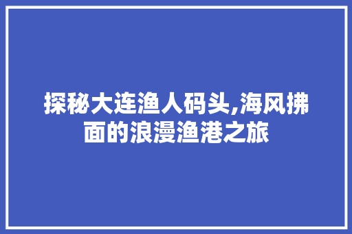 探秘大连渔人码头,海风拂面的浪漫渔港之旅