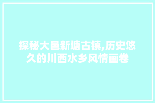 探秘大邑新塘古镇,历史悠久的川西水乡风情画卷