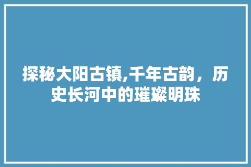 探秘大阳古镇,千年古韵，历史长河中的璀璨明珠