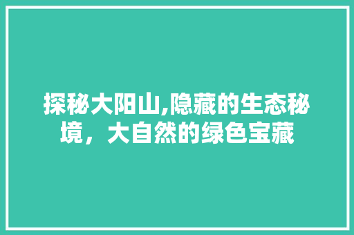 探秘大阳山,隐藏的生态秘境，大自然的绿色宝藏