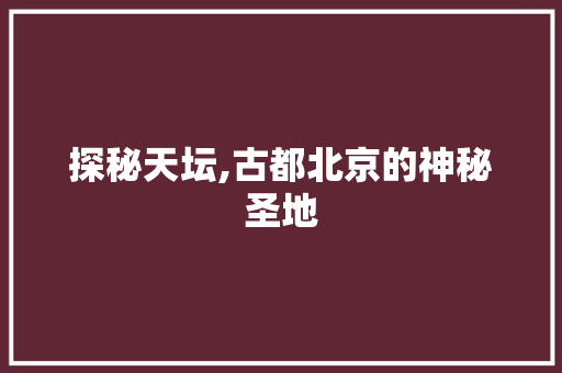 探秘天坛,古都北京的神秘圣地