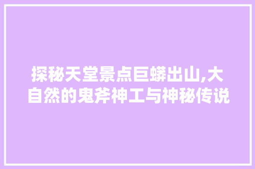 探秘天堂景点巨蟒出山,大自然的鬼斧神工与神秘传说