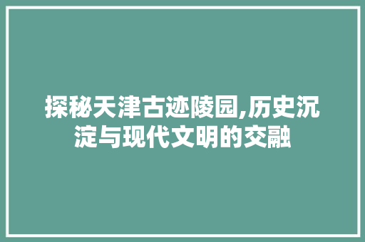 探秘天津古迹陵园,历史沉淀与现代文明的交融