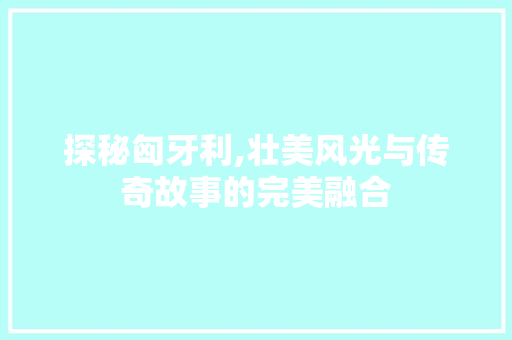 探秘匈牙利,壮美风光与传奇故事的完美融合