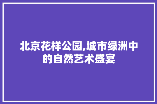 北京花样公园,城市绿洲中的自然艺术盛宴