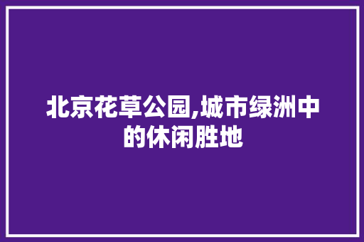 北京花草公园,城市绿洲中的休闲胜地