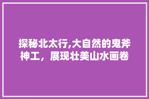 探秘北太行,大自然的鬼斧神工，展现壮美山水画卷