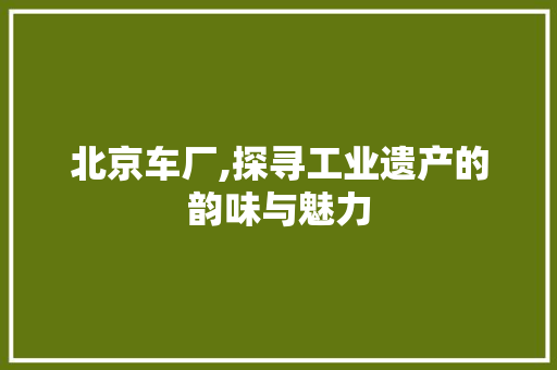 北京车厂,探寻工业遗产的韵味与魅力