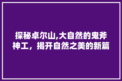 探秘卓尔山,大自然的鬼斧神工，揭开自然之美的新篇章