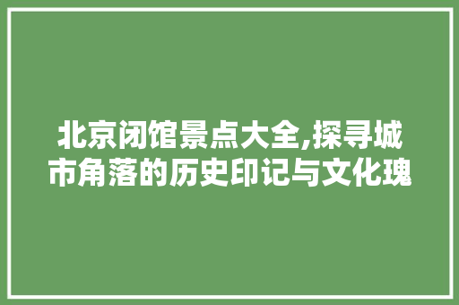 北京闭馆景点大全,探寻城市角落的历史印记与文化瑰宝  第1张