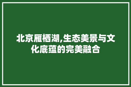 北京雁栖湖,生态美景与文化底蕴的完美融合