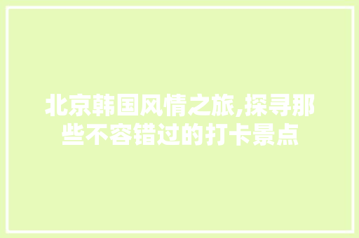 北京韩国风情之旅,探寻那些不容错过的打卡景点