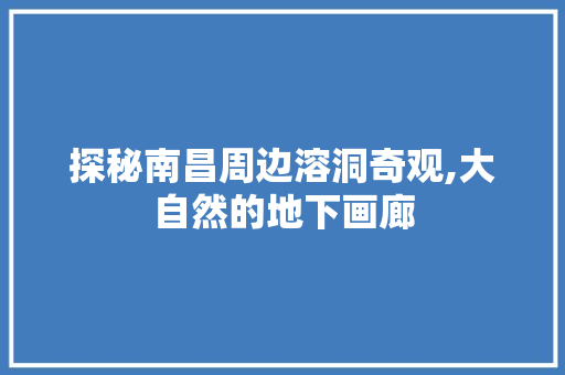 探秘南昌周边溶洞奇观,大自然的地下画廊