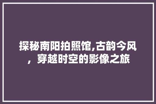 探秘南阳拍照馆,古韵今风，穿越时空的影像之旅