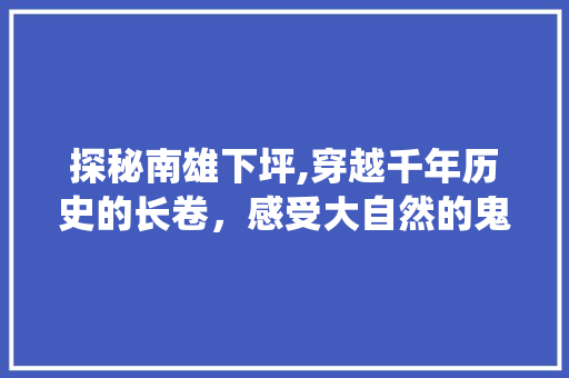 探秘南雄下坪,穿越千年历史的长卷，感受大自然的鬼斧神工