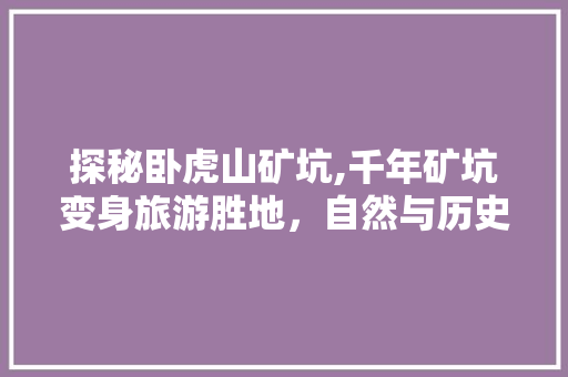 探秘卧虎山矿坑,千年矿坑变身旅游胜地，自然与历史的完美交融