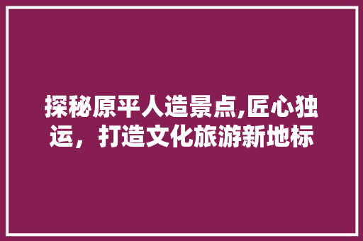 探秘原平人造景点,匠心独运，打造文化旅游新地标