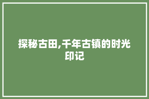 探秘古田,千年古镇的时光印记