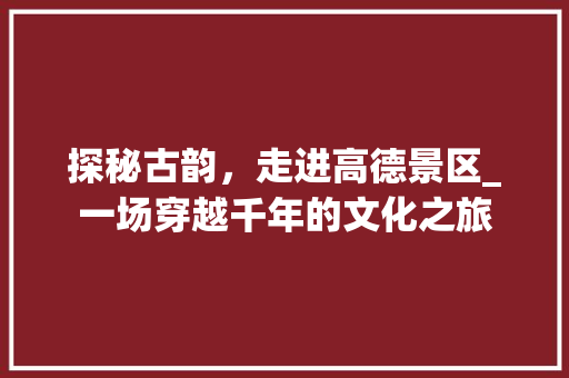 探秘古韵，走进高德景区_一场穿越千年的文化之旅