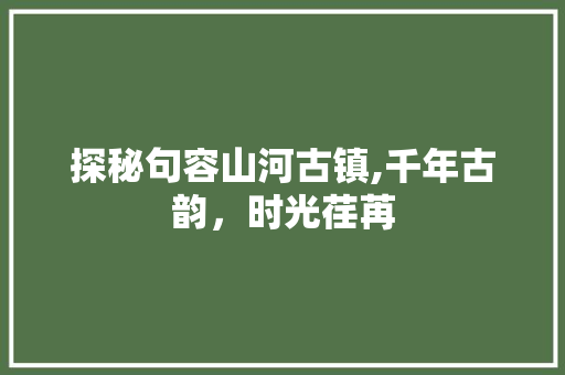 探秘句容山河古镇,千年古韵，时光荏苒