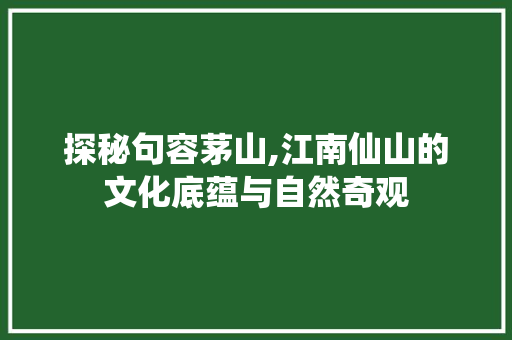 探秘句容茅山,江南仙山的文化底蕴与自然奇观