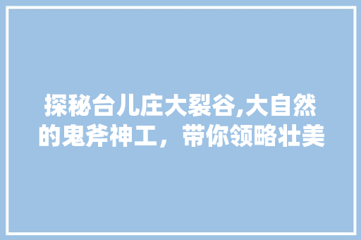 探秘台儿庄大裂谷,大自然的鬼斧神工，带你领略壮美地质奇观