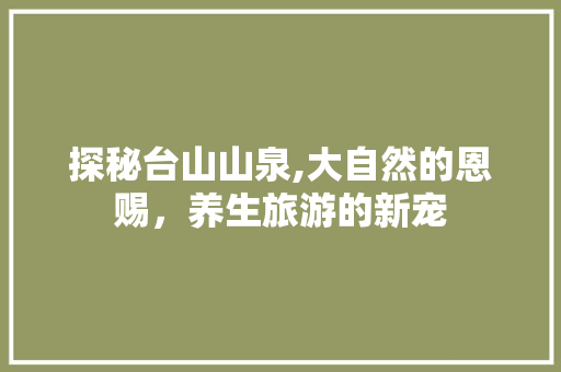 探秘台山山泉,大自然的恩赐，养生旅游的新宠