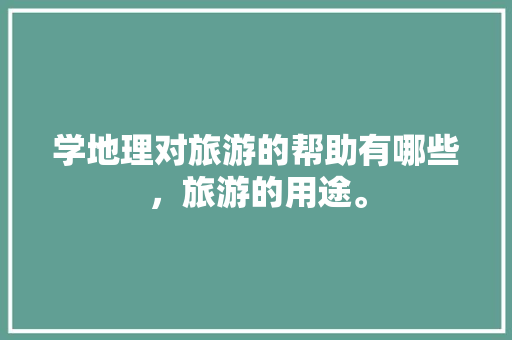 学地理对旅游的帮助有哪些，旅游的用途。