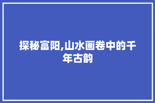 探秘富阳,山水画卷中的千年古韵