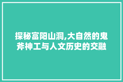 探秘富阳山洞,大自然的鬼斧神工与人文历史的交融