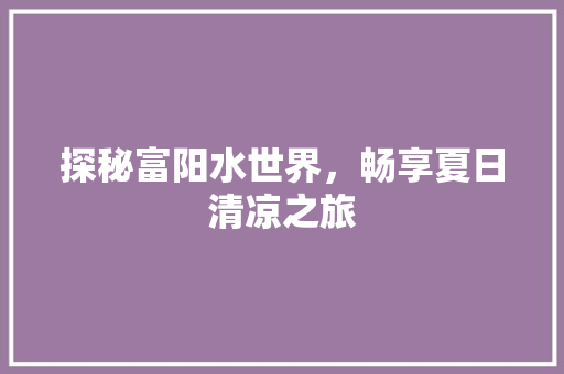 探秘富阳水世界，畅享夏日清凉之旅