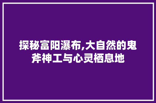 探秘富阳瀑布,大自然的鬼斧神工与心灵栖息地