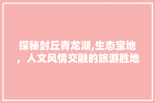 探秘封丘青龙湖,生态宝地，人文风情交融的旅游胜地