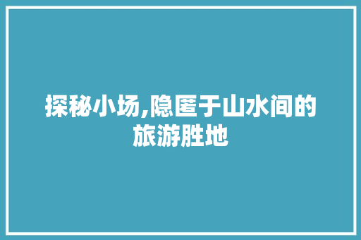 探秘小场,隐匿于山水间的旅游胜地