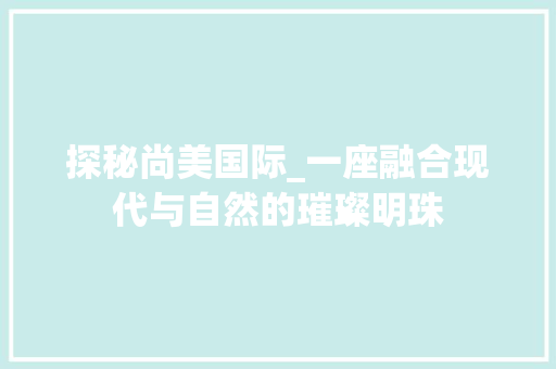 探秘尚美国际_一座融合现代与自然的璀璨明珠