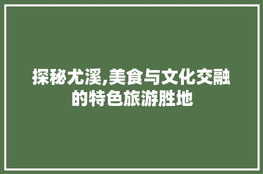 探秘尤溪,美食与文化交融的特色旅游胜地