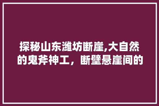 探秘山东潍坊断崖,大自然的鬼斧神工，断壁悬崖间的绝美风光